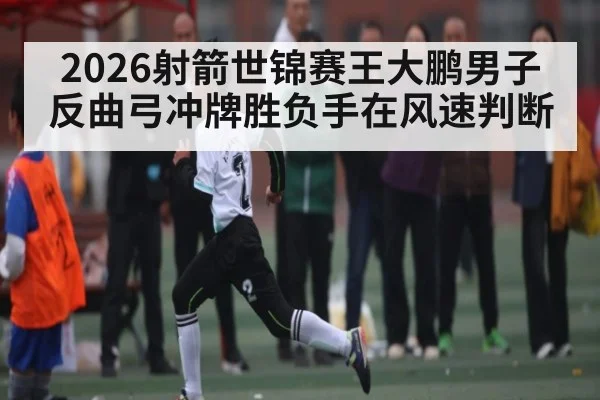 2026射箭世锦赛王大鹏男子反曲弓冲牌胜负手在风速判断 | leyu