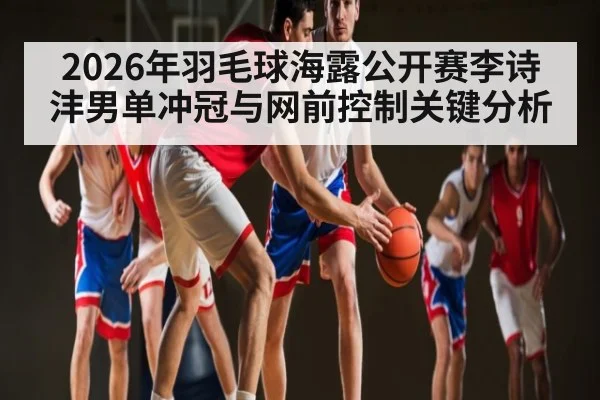 2026年羽毛球海露公开赛李诗沣男单冲冠与网前控制关键分析 | leyu