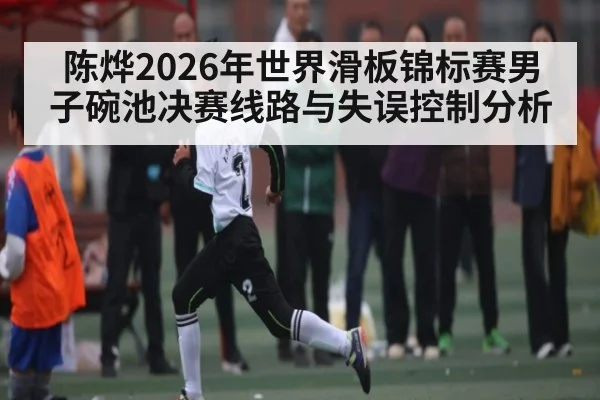 陈烨2026年世界滑板锦标赛男子碗池决赛线路与失误控制分析 | leyu